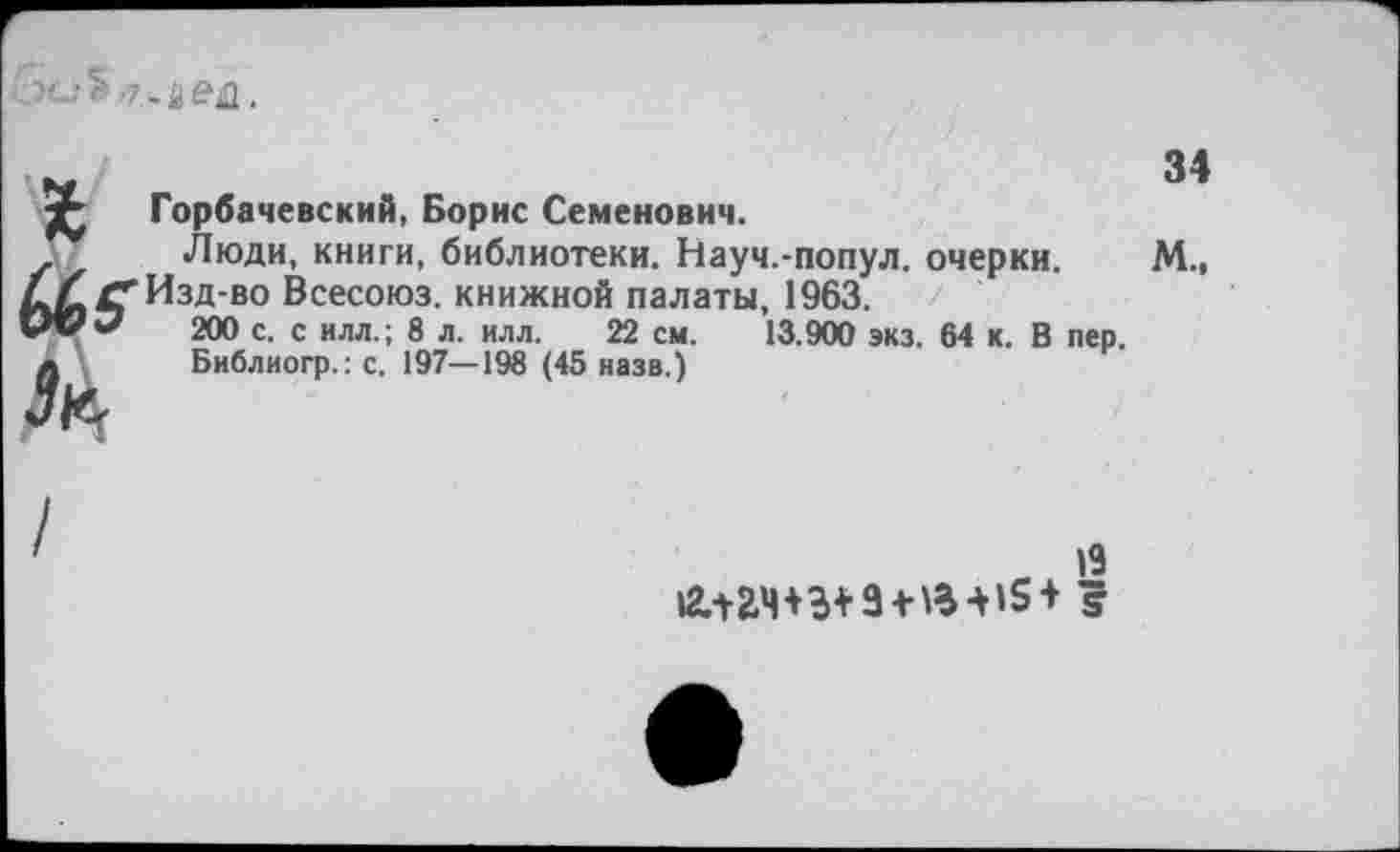 ﻿. й ед.
зе
(Ав
Горбачевский, Борис Семенович.
Люди, книги, библиотеки. Науч.-попул. очерки. Изд-во Всесоюз. книжной палаты, 1963.
200 с. с илл.; 8 л. илл. 22 см. 13.900 экз. 64 к. В Библиогр.: с. 197—198 (45 назв.)
34
М.,
пер.
19